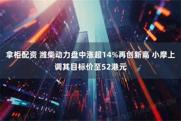 拿柜配资 潍柴动力盘中涨超14%再创新高 小摩上调其目标价至52港元