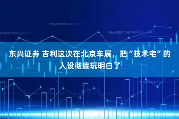 东兴证券 吉利这次在北京车展，把“技术宅”的人设彻底玩明白了