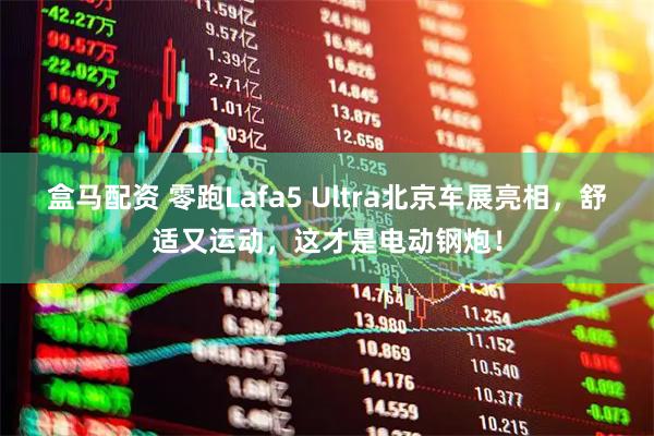 盒马配资 零跑Lafa5 Ultra北京车展亮相，舒适又运动，这才是电动钢炮！